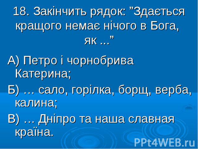 18. Закінчить рядок: ”Здається кращого немає нічого в Бога, як ...” А) Петро і чорнобрива Катерина; Б) … сало, горілка, борщ, верба, калина; В) … Дніпро та наша славная країна.