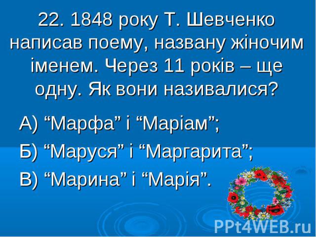 22. 1848 року Т. Шевченко написав поему, названу жіночим іменем. Через 11 років – ще одну. Як вони називалися? А) “Марфа” і “Маріам”; Б) “Маруся” і “Маргарита”; В) “Марина” і “Марія”.