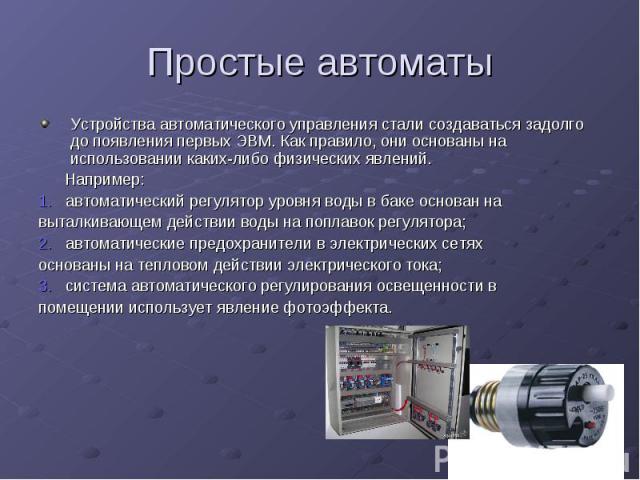 Простые автоматы Устройства автоматического управления стали создаваться задолго до появления первых ЭВМ. Как правило, они основаны на использовании каких-либо физических явлений. Например: 1. автоматический регулятор уровня воды в баке основан на в…