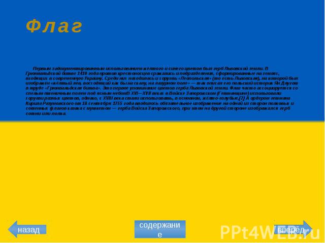 Флаг Первым задокументированным использованием жёлтого и синего цветов был герб Львовской земли. В Грюнвальдской битве 1410 года против крестоносцев сражались и подразделения, сформированные на землях, входящих в современную Украину. Среди них наход…