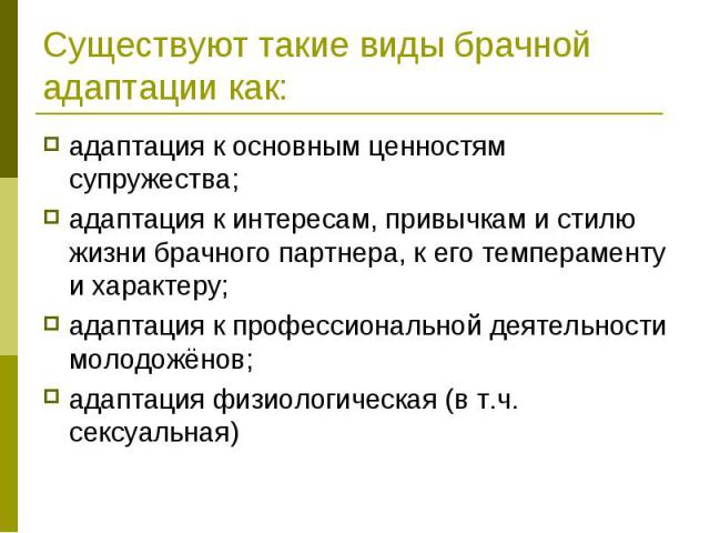 Существуют такие виды брачной адаптации как: адаптация к основным ценностям супружества; адаптация к интересам, привычкам и стилю жизни брачного партнера, к его темпераменту и характеру; адаптация к профессиональной деятельности молодожёнов; адаптац…