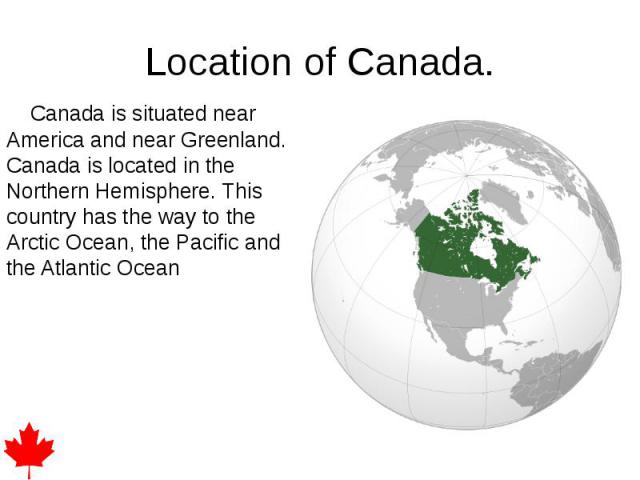 Location of Canada. Canada is situated near America and near Greenland. Canada is located in the Northern Hemisphere. This country has the way to the Arctic Ocean, the Pacific and the Atlantic Ocean