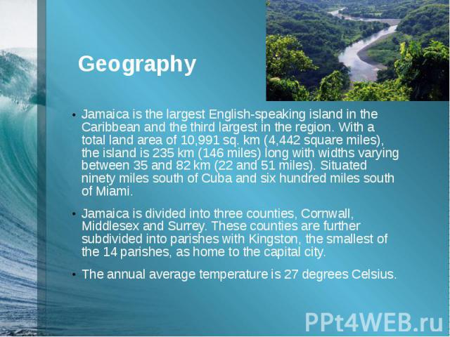 GeographyJamaica is the largest English-speaking island in the Caribbean and the third largest in the region. With a total land area of 10,991 sq. km (4,442 square miles), the island is 235 km (146 miles) long with widths varying between&n…