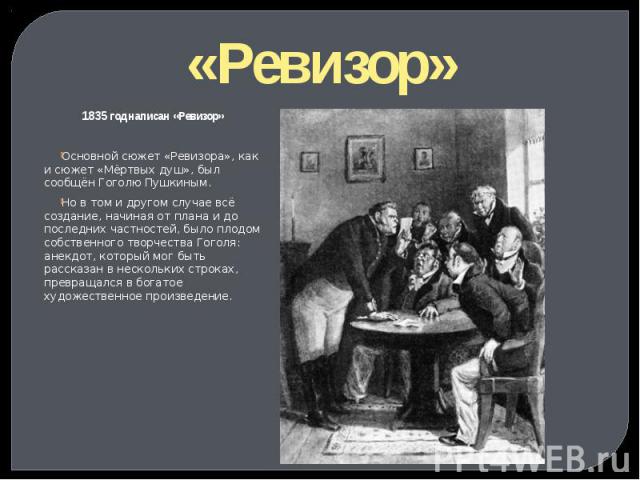 «Ревизор» 1835 год написан «Ревизор» Основной сюжет «Ревизора», как и сюжет «Мёртвых душ», был сообщён Гоголю Пушкиным. Но в том и другом случае всё создание, начиная от плана и до последних частностей, было плодом собственного творчества Гоголя: ан…