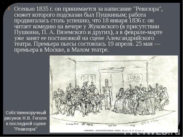 Осенью 1835 г. он принимается за написание "Ревизора", сюжет которого подсказан был Пушкиным; работа продвигалась столь успешно, что 18 января 1836 г. он читает комедию на вечере у Жуковского (в присутствии Пушкина, П. А. Вяземского и друг…
