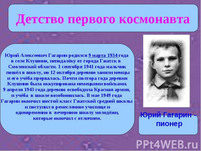 Детство первого космонавта Юрий Алексеевич Гагарин родился 9 марта 1934 года в селе Клушино, неподалёку от города Гжатск в Смоленской области. 1 сентября 1941 года мальчик пошёл в школу, но 12 октября деревню заняли немцы и его учёба прервалась. Поч…