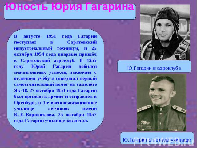 В августе 1951 года Гагарин поступает в Саратовский индустриальный техникум, и 25 октября 1954 года впервые пришёл в Саратовский аэроклуб. В 1955 году Юрий Гагарин добился значительных успехов, закончил с отличием учёбу и совершил первый самостоятел…