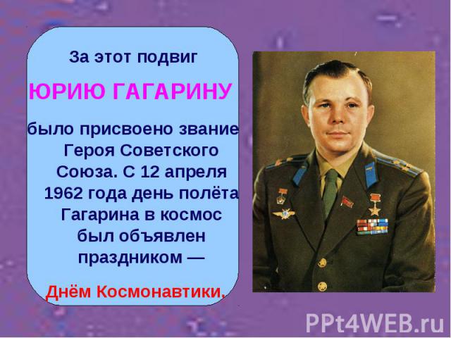 За этот подвиг ЮРИЮ ГАГАРИНУ было присвоено звание Героя Советского Союза. С 12 апреля 1962 года день полёта Гагарина в космос был объявлен праздником — Днём Космонавтики.