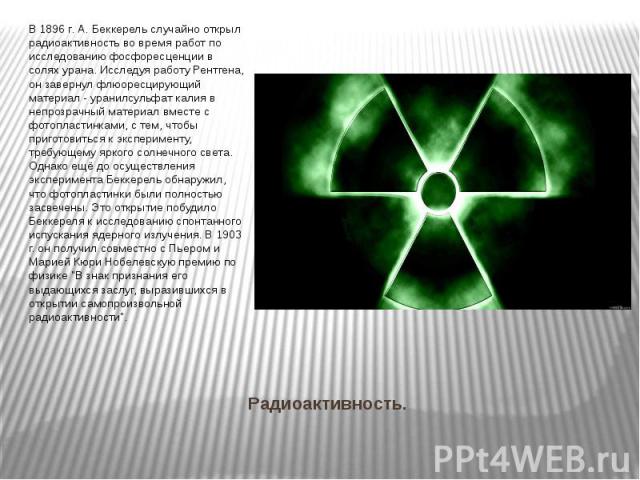 Радиоактивность. В 1896 г. А. Беккерель случайно открыл радиоактивность во время работ по исследованию фосфоресценции в солях урана. Исследуя работу Рентгена, он завернул флюоресцирующий материал - уранилсульфат калия в непрозрачный материал вместе …