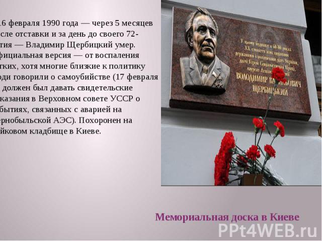 16 февраля 1990 года — через 5 месяцев после отставки и за день до своего 72-летия — Владимир Щербицкий умер. Официальная версия — от воспаления лёгких, хотя многие близкие к политику люди говорили о самоубийстве (17 февраля он должен…