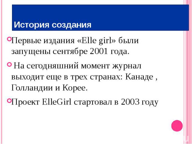 История создания Первые издания «Elle girl» были запущены сентябре 2001 года. На сегодняшний момент журнал выходит еще в трех странах: Канаде , Голландии и Корее. Проект ElleGirl стартовал в 2003 году