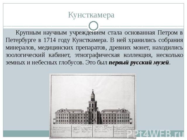 Кунсткамера Крупным научным учреждением стала основанная Петром в Петербурге в 1714 году Кунсткамера. В ней хранились собрания минералов, медицинских препаратов, древних монет, находились зоологический кабинет, этнографическая коллекция, несколько з…