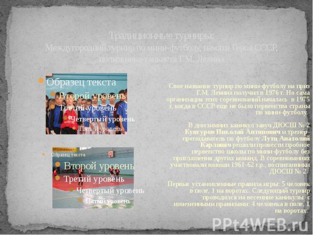 Традиционные турниры: Междугородний турнир по мини-футболу, памяти Героя СССР, полковника-танкиста Г.М. Левина Свое название турнир по мини-футболу на приз Г.М. Левина получил в 1976 г. Но сама организация этих соревнований началась в 1975 г, когда …