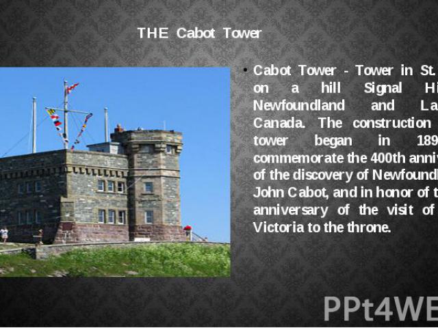 THE Cabot Tower Cabot Tower - Tower in St. John's on a hill Signal Hill in Newfoundland and Labrador, Canada. The construction of the tower began in 1898 to commemorate the 400th anniversary of the discovery of Newfoundland by John Cabot, and in hon…