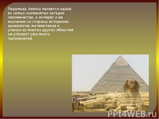 Пирамида Хеопса является одной из самых знаменитых загадок человечества, а интерес к ее изучению со стороны историков, археологов, математиков и ученых из многих других областей не утихают уже много тысячелетий. Пирамида Хеопса является одной из сам…