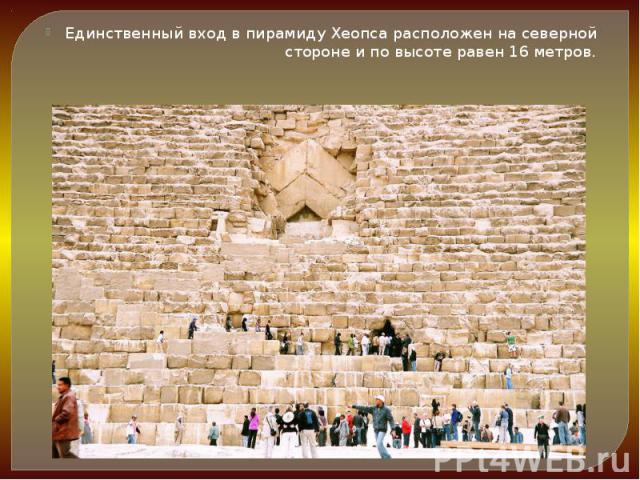 Единственный вход в пирамиду Хеопса расположен на северной стороне и по высоте равен 16 метров. Единственный вход в пирамиду Хеопса расположен на северной стороне и по высоте равен 16 метров.