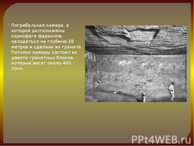 Погребальная камера, в которой расположены саркофаги фараонов, находиться на глубине 28 метров и сделана из гранита. Потолок камеры состоит из девяти гранитных блоков, которые весят около 400 тонн.  Погребальная камера, в которой расположены са…
