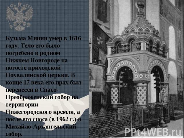 Кузьма Минин умер в 1616 году. Тело его было погребено в родном Нижнем Новгороде на погосте приходской Похвалинской церкви. В конце 17 века его прах был перенесён в Спасо-Преображенский собор на территории Нижегородского кремля, а после его сноса (в…