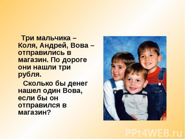 Три мальчика – Коля, Андрей, Вова – отправились в магазин. По дороге они нашли три рубля. Сколько бы денег нашел один Вова, если бы он отправился в магазин?