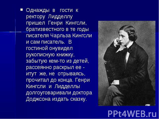 Однажды в гости к ректору Лидделлу пришел Генри Кингсли, братизвестного в те годы писателя Чарльза Кингсли и сам писатель. В гостиной онувидел рукописную книжку, забытую кем-то из детей, рассеянно раскрыл ее - итут же, не отрываясь, прочитал до конц…