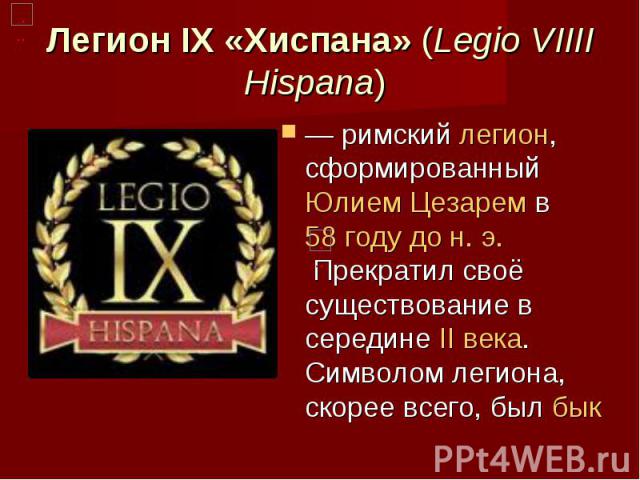 Легион IX «Хиспана» (Legio VIIII Hispana)  — римский легион, сформированный Юлием Цезарем в 58 году до н. э. Прекратил своё существование в середине II века. Символом легиона, скорее всего, был бык