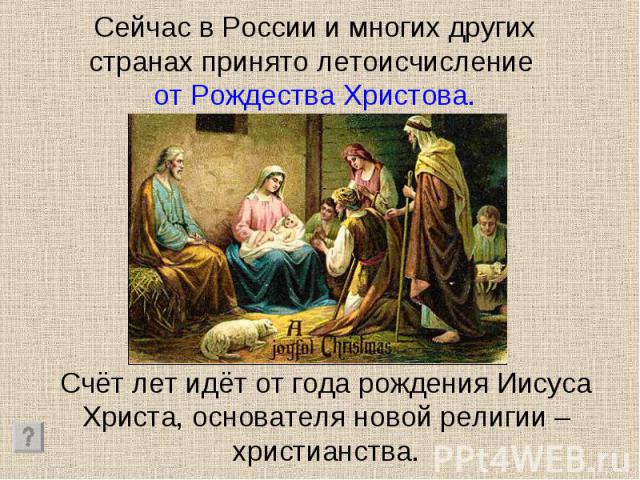Сейчас в России и многих других странах принято летоисчисление от Рождества Христова. Счёт лет идёт от года рождения Иисуса Христа, основателя новой религии – христианства.