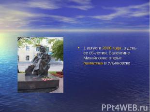 1 августа 2008 года, в день ее 85-летия, Валентине Михайловне открыт памятник в