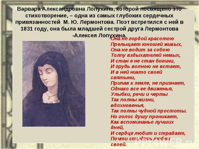 Варвара Александровна Лопухина, которой посвящено это стихотворение, – одна из самых глубоких сердечных привязанностей М. Ю. Лермонтова. Поэт встретился с ней в 1831 году, она была младшей сестрой друга Лермонтова -Алексея Лопухина. Она не гордой кр…