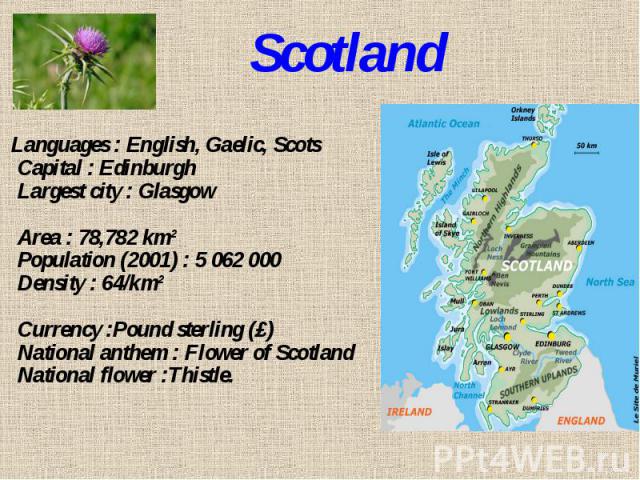 Scotland Languages : English, Gaelic, ScotsCapital : EdinburghLargest city : GlasgowArea : 78,782 km²Population (2001) : 5 062 000Density : 64/km²Currency :Pound sterling (£)National anthem : Flower of ScotlandNational flower :Thistle.