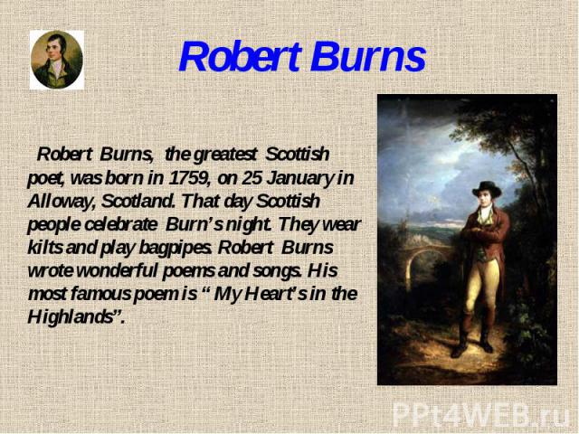 Robert Burns Robert Burns, the greatest Scottish poet, was born in 1759, on 25 January in Alloway, Scotland. That day Scottish people celebrate Burn’s night. They wear kilts and play bagpipes. Robert Burns wrote wonderful poems and songs. His most f…