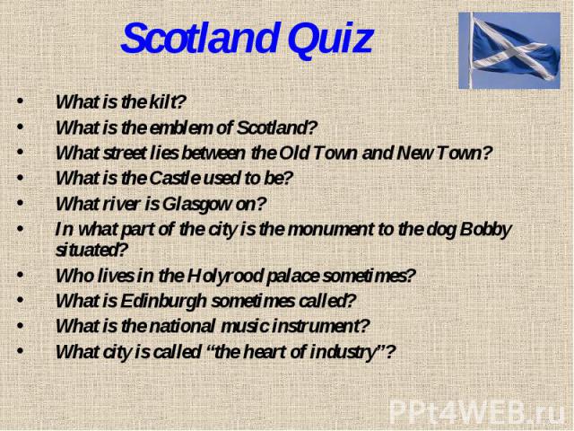 Scotland QuizWhat is the kilt? What is the emblem of Scotland? What street lies between the Old Town and New Town? What is the Castle used to be? What river is Glasgow on? In what part of the city is the monument to the dog Bobby situated? Who lives…