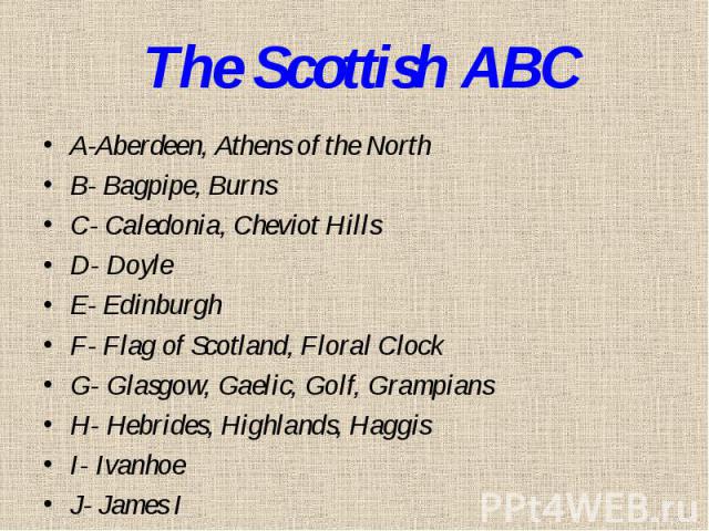 The Scottish ABCA-Aberdeen, Athens of the NorthB- Bagpipe, BurnsC- Caledonia, Cheviot HillsD- DoyleE- EdinburghF- Flag of Scotland, Floral ClockG- Glasgow, Gaelic, Golf, GrampiansH- Hebrides, Highlands, Haggis I- IvanhoeJ- James I
