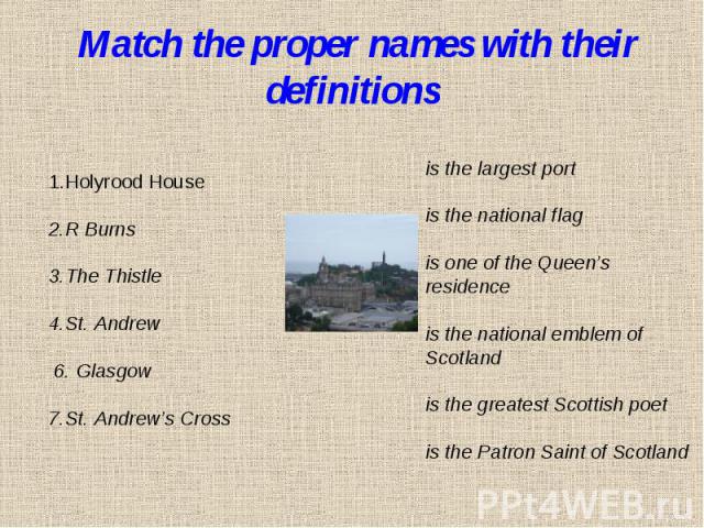 Match the proper names with their definitions1.Holyrood House 2.R Burns3.The Thistle4.St. Andrew 6. Glasgow7.St. Andrew’s Cross is the largest portis the national flagis one of the Queen’s residence is the national emblem of Scotlandis the greatest …