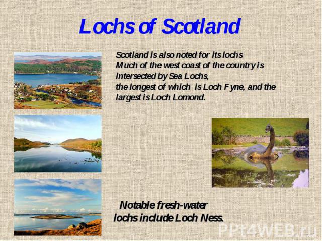 Lochs of ScotlandScotland is also noted for its lochs Much of the west coast of the country is intersected by Sea Lochs, the longest of which is Loch Fyne, and the largest is Loch Lomond. Notable fresh-water lochs include Loch Ness.