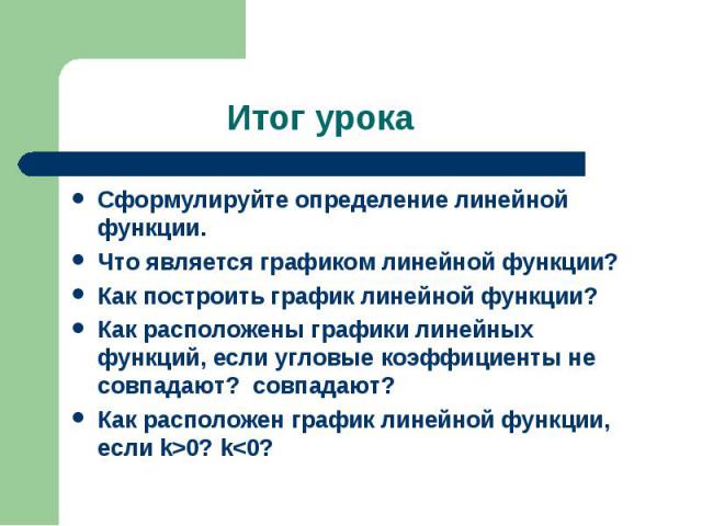 Итог урока Сформулируйте определение линейной функции.Что является графиком линейной функции?Как построить график линейной функции?Как расположены графики линейных функций, если угловые коэффициенты не совпадают? совпадают?Как расположен график лине…