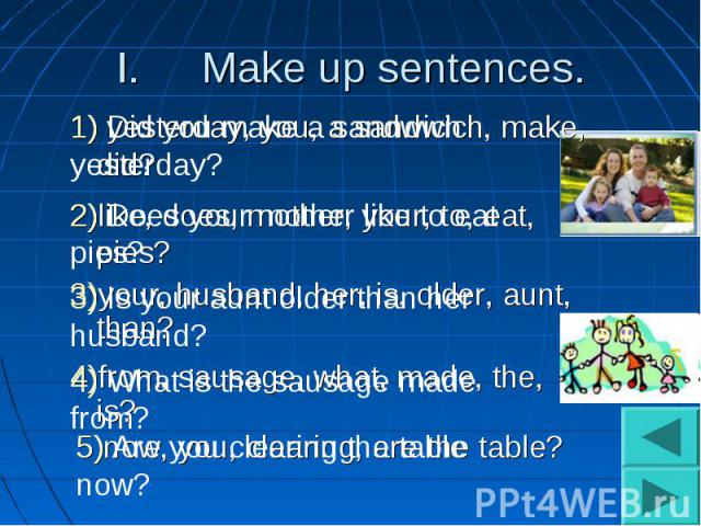 Make up sentences.1) Did you make a sandwich yesterday?2) Does your mother like to eat pies?3) Is your aunt older than her husband?4) What is the sausage made from?5) Are you clearing the table now?