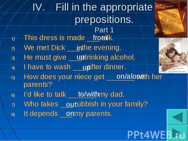 Fill in the appropriate prepositions.Part 1This dress is made ___ silk.We met Dick ___ the evening.He must give ___ drinking alcohol.I have to wash ___ after dinner.How does your niece get _______ with her parents?I’d like to talk _______ my dad.Who…