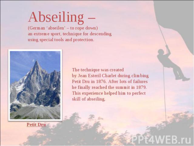 Abseiling –(German ‘abseilen’ – to rope down)an extreme sport, technique for descending using special tools and protection. The technique was created by Jean Esteril Charlet during climbing Petit Dru in 1876. After lots of failures he finally reache…