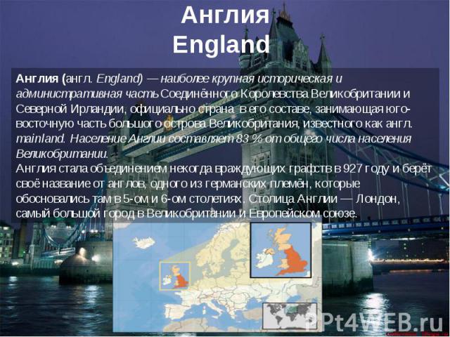 АнглияEngland Англия (англ. England) — наиболее крупная историческая и административная часть Соединённого Королевства Великобритании и Северной Ирландии, официально страна в его составе, занимающая юго-восточную часть большого острова Великобритани…