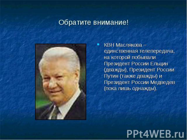 Обратите внимание!КВН Маслякова – единственная телепередача, на которой побывали Президент России Ельцин (дважды), Президент России Путин (также дважды) и Президент России Медведев (пока лишь однажды).