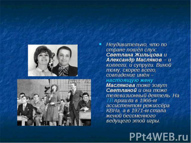 Неудивительно, что по стране пошёл слух: Светлана Жильцова и Александр Масляков – и коллеги, и супруги. Виной тому, скорее всего, совпадение имён – настоящую жену Маслякова тоже зовут Светланой и она тоже телевизионный деятель. На ТВ пришла в 1966-м…