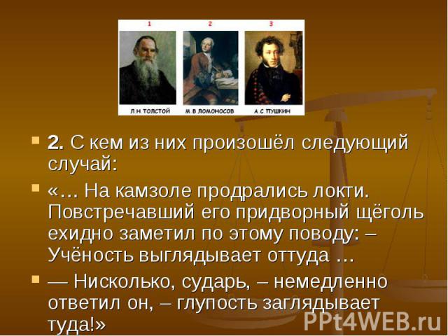 2. С кем из них произошёл следующий случай: «… На камзоле продрались локти. Повстречавший его придворный щёголь ехидно заметил по этому поводу: – Учёность выглядывает оттуда … — Нисколько, сударь, – немедленно ответил он, – глупость заглядывает туда!»