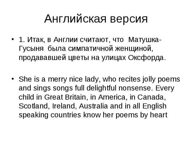 Английская версия 1. Итак, в Англии считают, что Матушка-Гусыня была симпатичной женщиной, продававшей цветы на улицах Оксфорда. She is а merry nice lady, who recites jolly poems and sings songs full delightful nonsense. Every child in Great Britain…