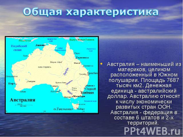 Общая характеристика Австралия – наименьший из материков, целиком расположенный в Южном полушарии. Площадь 7687 тысяч км2. Денежная единица - австралийский доллар. Австралию относят к числу экономически развитых стран ООН. Австралия - федерация в со…