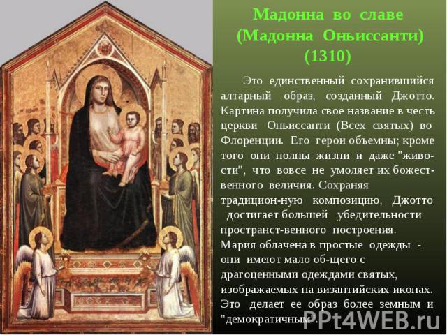 Мадонна во славе (Мадонна Оньиссанти)(1310) Это единственный сохранившийся алтарный образ, созданный Джотто. Картина получила свое название в честь церкви Оньиссанти (Всех святых) во Флоренции. Его герои объемны; кроме того они полны жизни и даже 