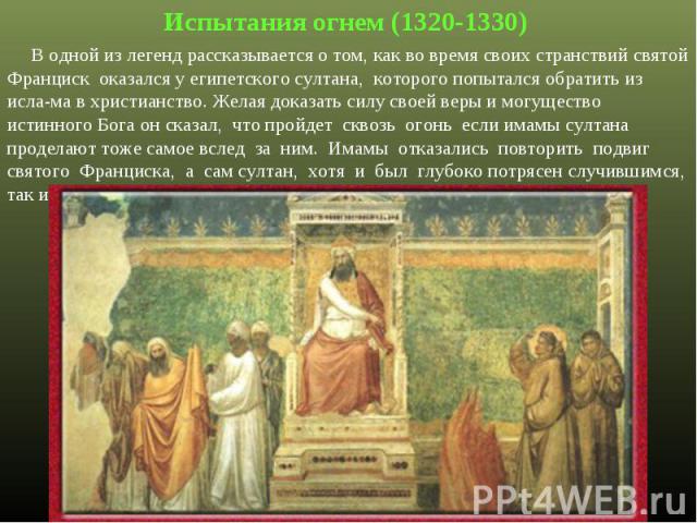 Испытания огнем (1320-1330) В одной из легенд рассказывается о том, как во время своих странствий святой Франциск оказался у египетского султана, которого попытался обратить из исла-ма в христианство. Желая доказать силу своей веры и могущество исти…