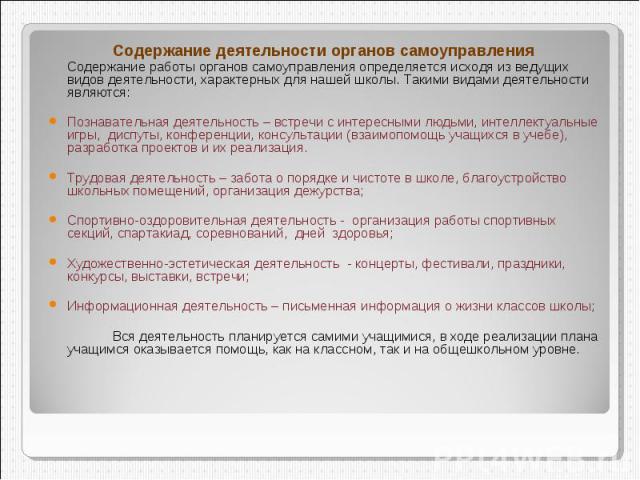 Содержание деятельности органов самоуправления Содержание работы органов самоуправления определяется исходя из ведущих видов деятельности, характерных для нашей школы. Такими видами деятельности являются:Познавательная деятельность – встречи с интер…