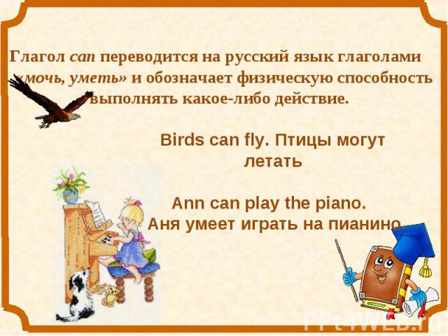 Глагол can переводится на русский язык глаголами «мочь, уметь» и обозначает физическую способность выполнять какое-либо действие. Birds can fly. Птицы могут летатьAnn can play the piano. Аня умеет играть на пианино.