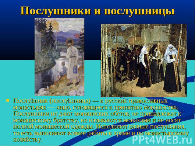 Послушники и послушницы Послушник (послушница) — в русских православных монастырях — лицо, готовящееся к принятию монашества. Послушники не дают монашеских обетов, не принадлежат к монашескому братству, не называются монахами и не носят полной монаш…