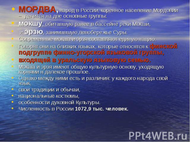 МОРДВА, народ в России, коренное население Мордовии – делится на две основные группы: мокшу, обитавшую ранее в бассейне реки Мокши, и эрзю, занимавшую левобережье Суры. Современные мокша и эрзя составляют единую нацию. Говорят они на близких языках,…